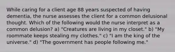 While caring for a client age 88 years suspected of having dementia, the nurse assesses the client for a common delusional thought. Which of the following would the nurse interpret as a common delusion? a) "Creatures are living in my closet." b) "My roommate keeps stealing my clothes." c) "I am the king of the universe." d) "The government has people following me."