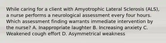 While caring for a client with Amyotrophic Lateral Sclerosis (ALS), a nurse performs a neurological assessment every four hours. Which assessment finding warrants immediate intervention by the nurse? A. Inappropriate laughter B. Increasing anxiety C. Weakened cough effort D. Asymmetrical weakness