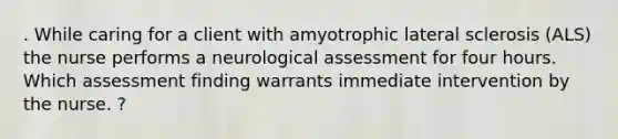 . While caring for a client with amyotrophic lateral sclerosis (ALS) the nurse performs a neurological assessment for four hours. Which assessment finding warrants immediate intervention by the nurse. ?