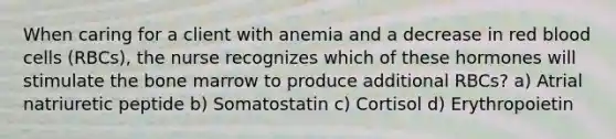 When caring for a client with anemia and a decrease in red blood cells (RBCs), the nurse recognizes which of these hormones will stimulate the bone marrow to produce additional RBCs? a) Atrial natriuretic peptide b) Somatostatin c) Cortisol d) Erythropoietin