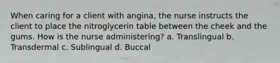 When caring for a client with angina, the nurse instructs the client to place the nitroglycerin table between the cheek and the gums. How is the nurse administering? a. Translingual b. Transdermal c. Sublingual d. Buccal