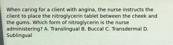 When caring for a client with angina, the nurse instructs the client to place the nitroglycerin tablet between the cheek and the gums. Which form of nitroglycerin is the nurse administering? A. Translingual B. Buccal C. Transdermal D. Sublingual