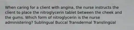 When caring for a client with angina, the nurse instructs the client to place the nitroglycerin tablet between the cheek and the gums. Which form of nitroglycerin is the nurse administering? Sublingual Buccal Transdermal Translingual