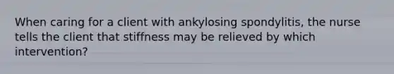 When caring for a client with ankylosing spondylitis, the nurse tells the client that stiffness may be relieved by which intervention?