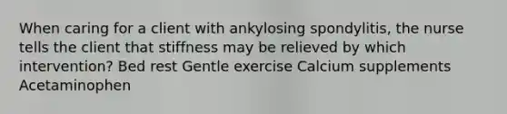 When caring for a client with ankylosing spondylitis, the nurse tells the client that stiffness may be relieved by which intervention? Bed rest Gentle exercise Calcium supplements Acetaminophen