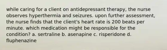 while caring for a client on antidepressant therapy, the nurse observes hyperthermia and seizures. upon further assessment, the nurse finds that the client's heart rate is 200 beats per minute. which medication might be responsible for the condition? a. sertraline b. asenapine c. risperidone d. fluphenazine