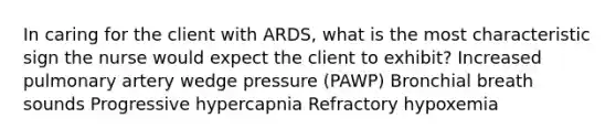 In caring for the client with ARDS, what is the most characteristic sign the nurse would expect the client to exhibit? Increased pulmonary artery wedge pressure (PAWP) Bronchial breath sounds Progressive hypercapnia Refractory hypoxemia