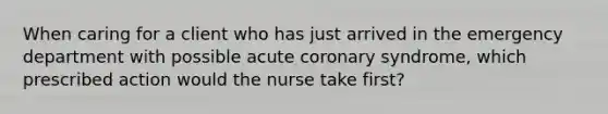 When caring for a client who has just arrived in the emergency department with possible acute coronary syndrome, which prescribed action would the nurse take first?