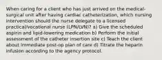 When caring for a client who has just arrived on the medical-surgical unit after having cardiac catheterization, which nursing intervention should the nurse delegate to a licensed practical/vocational nurse (LPN/LVN)? a) Give the scheduled aspirin and lipid-lowering medication b) Perform the initial assessment of the catheter insertion site c) Teach the client about immediate post-op plan of care d) Titrate the heparin infusion according to the agency protocol.