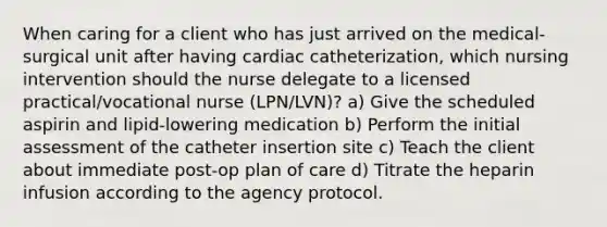 When caring for a client who has just arrived on the medical-surgical unit after having cardiac catheterization, which nursing intervention should the nurse delegate to a licensed practical/vocational nurse (LPN/LVN)? a) Give the scheduled aspirin and lipid-lowering medication b) Perform the initial assessment of the catheter insertion site c) Teach the client about immediate post-op plan of care d) Titrate the heparin infusion according to the agency protocol.