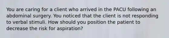 You are caring for a client who arrived in the PACU following an abdominal surgery. You noticed that the client is not responding to verbal stimuli. How should you position the patient to decrease the risk for aspiration?