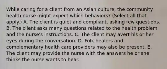 While caring for a client from an Asian culture, the community health nurse might expect which behaviors? (Select all that apply.) A. The client is quiet and compliant, asking few questions. B. The client asks many questions related to the health problem and the nurse's instructions. C. The client may avert his or her eyes during the conversation. D. Folk healers and complementary health care providers may also be present. E. The client may provide the nurse with the answers he or she thinks the nurse wants to hear.