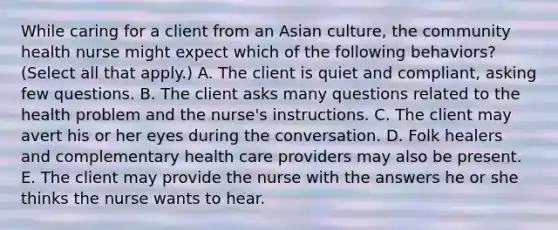 While caring for a client from an Asian culture, the community health nurse might expect which of the following behaviors? (Select all that apply.) A. The client is quiet and compliant, asking few questions. B. The client asks many questions related to the health problem and the nurse's instructions. C. The client may avert his or her eyes during the conversation. D. Folk healers and complementary health care providers may also be present. E. The client may provide the nurse with the answers he or she thinks the nurse wants to hear.