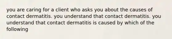 you are caring for a client who asks you about the causes of contact dermatitis. you understand that contact dermatitis. you understand that contact dermatitis is caused by which of the following