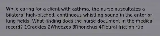 While caring for a client with asthma, the nurse auscultates a bilateral high-pitched, continuous whistling sound in the anterior lung fields. What finding does the nurse document in the medical record? 1Crackles 2Wheezes 3Rhonchus 4Pleural friction rub