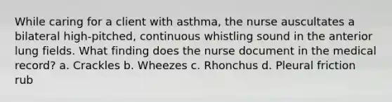 While caring for a client with asthma, the nurse auscultates a bilateral high-pitched, continuous whistling sound in the anterior lung fields. What finding does the nurse document in the medical record? a. Crackles b. Wheezes c. Rhonchus d. Pleural friction rub