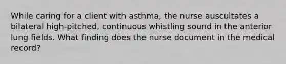 While caring for a client with asthma, the nurse auscultates a bilateral high-pitched, continuous whistling sound in the anterior lung fields. What finding does the nurse document in the medical record?