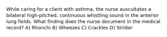 While caring for a client with asthma, the nurse auscultates a bilateral high-pitched, continuous whistling sound in the anterior lung fields. What finding does the nurse document in the medical record? A) Rhonchi B) Wheezes C) Crackles D) Stridor