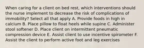 When caring for a client on bed rest, which interventions should the nurse implement to decrease the risk of complications of immobility? Select all that apply A. Provide foods in high in calcium B. Place pillow to float heels while supine C. Administer stool softener D. Place client on intermittent pneumatic compression device E. Assist client to use incentive spirometer F. Assist the client to perform active foot and leg exercises