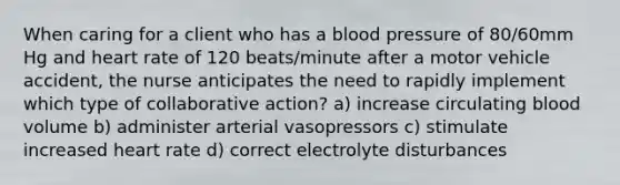 When caring for a client who has a blood pressure of 80/60mm Hg and heart rate of 120 beats/minute after a motor vehicle accident, the nurse anticipates the need to rapidly implement which type of collaborative action? a) increase circulating blood volume b) administer arterial vasopressors c) stimulate increased heart rate d) correct electrolyte disturbances