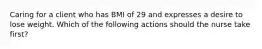 Caring for a client who has BMI of 29 and expresses a desire to lose weight. Which of the following actions should the nurse take first?