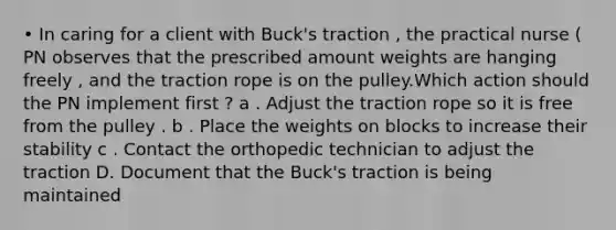 • In caring for a client with Buck's traction , the practical nurse ( PN observes that the prescribed amount weights are hanging freely , and the traction rope is on the pulley.Which action should the PN implement first ? a . Adjust the traction rope so it is free from the pulley . b . Place the weights on blocks to increase their stability c . Contact the orthopedic technician to adjust the traction D. Document that the Buck's traction is being maintained