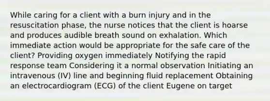 While caring for a client with a burn injury and in the resuscitation phase, the nurse notices that the client is hoarse and produces audible breath sound on exhalation. Which immediate action would be appropriate for the safe care of the client? Providing oxygen immediately Notifying the rapid response team Considering it a normal observation Initiating an intravenous (IV) line and beginning fluid replacement Obtaining an electrocardiogram (ECG) of the client Eugene on target