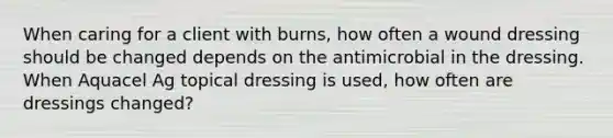 When caring for a client with burns, how often a wound dressing should be changed depends on the antimicrobial in the dressing. When Aquacel Ag topical dressing is used, how often are dressings changed?