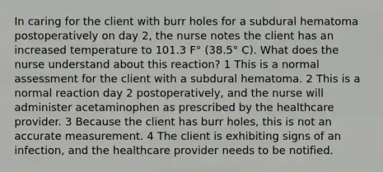 In caring for the client with burr holes for a subdural hematoma postoperatively on day 2, the nurse notes the client has an increased temperature to 101.3 F° (38.5° C). What does the nurse understand about this reaction? 1 This is a normal assessment for the client with a subdural hematoma. 2 This is a normal reaction day 2 postoperatively, and the nurse will administer acetaminophen as prescribed by the healthcare provider. 3 Because the client has burr holes, this is not an accurate measurement. 4 The client is exhibiting signs of an infection, and the healthcare provider needs to be notified.