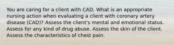 You are caring for a client with CAD. What is an appropriate nursing action when evaluating a client with coronary artery disease (CAD)? Assess the client's mental and emotional status. Assess for any kind of drug abuse. Assess the skin of the client. Assess the characteristics of chest pain.