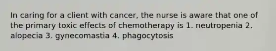 In caring for a client with cancer, the nurse is aware that one of the primary toxic effects of chemotherapy is 1. neutropenia 2. alopecia 3. gynecomastia 4. phagocytosis