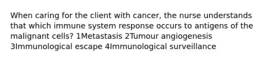 When caring for the client with cancer, the nurse understands that which immune system response occurs to antigens of the malignant cells? 1Metastasis 2Tumour angiogenesis 3Immunological escape 4Immunological surveillance