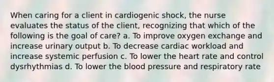 When caring for a client in cardiogenic shock, the nurse evaluates the status of the client, recognizing that which of the following is the goal of care? a. To improve oxygen exchange and increase urinary output b. To decrease cardiac workload and increase systemic perfusion c. To lower the heart rate and control dysrhythmias d. To lower the blood pressure and respiratory rate