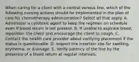 When caring for a client with a central venous line, which of the following nursing actions should be implemented in the plan of care for chemotherapy administration? Select all that apply. A. Administer a cytotoxic agent to keep the regimen on schedule even if blood return is not present. B. If unable to aspirate blood, reposition the client and encourage the client to cough. C. Contact the health care provider about verifying placement if the status is questionable. D. Inspect the insertion site for swelling, erythema, or drainage. E. Verify patency of the line by the presence of a blood return at regular intervals.