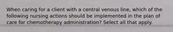 When caring for a client with a central venous line, which of the following nursing actions should be implemented in the plan of care for chemotherapy administration? Select all that apply.