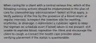 When caring for a client with a central venous line, which of the following nursing actions should be implemented in the plan of care for chemotherapy administration? Select all that apply. a-Verify patency of the line by the presence of a blood return at regular intervals. b-Inspect the insertion site for swelling, erythema, or drainage. c-Administer a cytotoxic agent to keep the regimen on schedule even if blood return is not present. d-If unable to aspirate blood, reposition the client and encourage the client to cough. e-Contact the health care provider about verifying placement if the status is questionable.