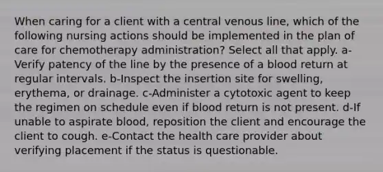 When caring for a client with a central venous line, which of the following nursing actions should be implemented in the plan of care for chemotherapy administration? Select all that apply. a-Verify patency of the line by the presence of a blood return at regular intervals. b-Inspect the insertion site for swelling, erythema, or drainage. c-Administer a cytotoxic agent to keep the regimen on schedule even if blood return is not present. d-If unable to aspirate blood, reposition the client and encourage the client to cough. e-Contact the health care provider about verifying placement if the status is questionable.