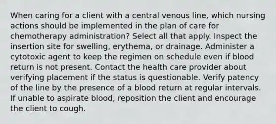 When caring for a client with a central venous line, which nursing actions should be implemented in the plan of care for chemotherapy administration? Select all that apply. Inspect the insertion site for swelling, erythema, or drainage. Administer a cytotoxic agent to keep the regimen on schedule even if blood return is not present. Contact the health care provider about verifying placement if the status is questionable. Verify patency of the line by the presence of a blood return at regular intervals. If unable to aspirate blood, reposition the client and encourage the client to cough.