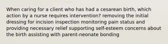 When caring for a client who has had a cesarean birth, which action by a nurse requires intervention? removing the initial dressing for incision inspection monitoring pain status and providing necessary relief supporting self-esteem concerns about the birth assisting with parent-neonate bonding