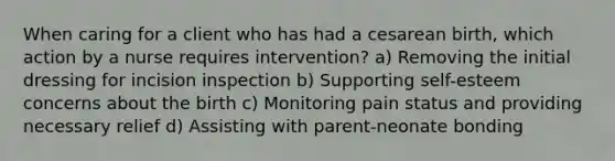 When caring for a client who has had a cesarean birth, which action by a nurse requires intervention? a) Removing the initial dressing for incision inspection b) Supporting self-esteem concerns about the birth c) Monitoring pain status and providing necessary relief d) Assisting with parent-neonate bonding