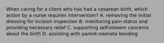 When caring for a client who has had a cesarean birth, which action by a nurse requires intervention? A. removing the initial dressing for incision inspection B. monitoring pain status and providing necessary relief C. supporting self-esteem concerns about the birth D. assisting with parent-neonate bonding