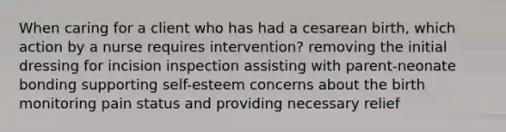 When caring for a client who has had a cesarean birth, which action by a nurse requires intervention? removing the initial dressing for incision inspection assisting with parent-neonate bonding supporting self-esteem concerns about the birth monitoring pain status and providing necessary relief