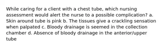 While caring for a client with a chest tube, which nursing assessment would alert the nurse to a possible complication? a. Skin around tube is pink b. The tissues give a crackling sensation when palpated c. Bloody drainage is seemed in the collection chamber d. Absence of bloody drainage in the anterior/upper tube