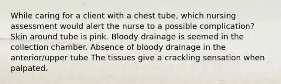 While caring for a client with a chest tube, which nursing assessment would alert the nurse to a possible complication? Skin around tube is pink. Bloody drainage is seemed in the collection chamber. Absence of bloody drainage in the anterior/upper tube The tissues give a crackling sensation when palpated.