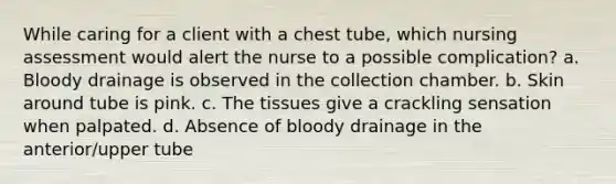 While caring for a client with a chest tube, which nursing assessment would alert the nurse to a possible complication? a. Bloody drainage is observed in the collection chamber. b. Skin around tube is pink. c. The tissues give a crackling sensation when palpated. d. Absence of bloody drainage in the anterior/upper tube