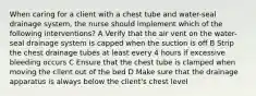 When caring for a client with a chest tube and water-seal drainage system, the nurse should implement which of the following interventions? A Verify that the air vent on the water-seal drainage system is capped when the suction is off B Strip the chest drainage tubes at least every 4 hours if excessive bleeding occurs C Ensure that the chest tube is clamped when moving the client out of the bed D Make sure that the drainage apparatus is always below the client's chest level