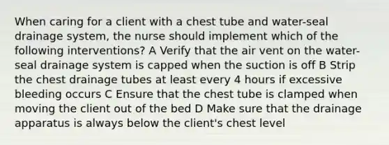 When caring for a client with a chest tube and water-seal drainage system, the nurse should implement which of the following interventions? A Verify that the air vent on the water-seal drainage system is capped when the suction is off B Strip the chest drainage tubes at least every 4 hours if excessive bleeding occurs C Ensure that the chest tube is clamped when moving the client out of the bed D Make sure that the drainage apparatus is always below the client's chest level