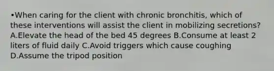 •When caring for the client with chronic bronchitis, which of these interventions will assist the client in mobilizing secretions? A.Elevate the head of the bed 45 degrees B.Consume at least 2 liters of fluid daily C.Avoid triggers which cause coughing D.Assume the tripod position