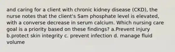 and caring for a client with chronic kidney disease (CKD), the nurse notes that the client's Sam phosphate level is elevated, with a converse decrease in serum calcium. Which nursing care goal is a priority based on these findings? a.Prevent injury b.protect skin integrity c. prevent infection d. manage fluid volume