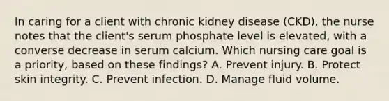 In caring for a client with chronic kidney disease (CKD), the nurse notes that the client's serum phosphate level is elevated, with a converse decrease in serum calcium. Which nursing care goal is a priority, based on these findings? A. Prevent injury. B. Protect skin integrity. C. Prevent infection. D. Manage fluid volume.